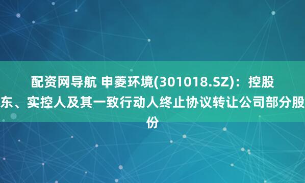 配资网导航 申菱环境(301018.SZ)：控股股东、实控人及其一致行动人终止协议转让公司部分股份