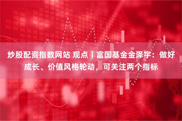 炒股配资指数网站 观点｜富国基金金泽宇：做好成长、价值风格轮动，可关注两个指标