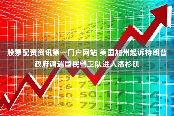 股票配资资讯第一门户网站 美国加州起诉特朗普政府调遣国民警卫队进入洛杉矶