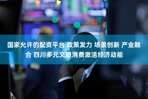 国家允许的配资平台 政策发力 场景创新 产业融合 四川多元文旅消费激活经济动能