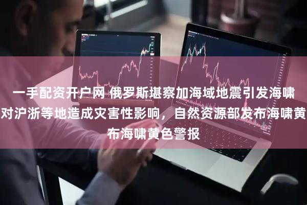 一手配资开户网 俄罗斯堪察加海域地震引发海啸，或将对沪浙等地造成灾害性影响，自然资源部发布海啸黄色警报