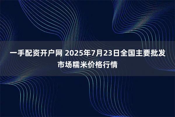一手配资开户网 2025年7月23日全国主要批发市场糯米价格行情