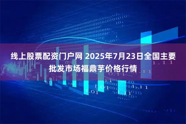 线上股票配资门户网 2025年7月23日全国主要批发市场福鼎芋价格行情