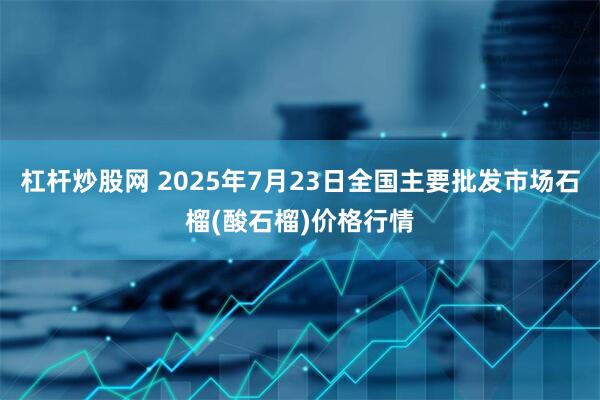 杠杆炒股网 2025年7月23日全国主要批发市场石榴(酸石榴)价格行情