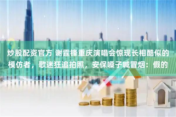炒股配资官方 谢霆锋重庆演唱会惊现长相酷似的模仿者，歌迷狂追拍照，安保嗓子喊冒烟：假的