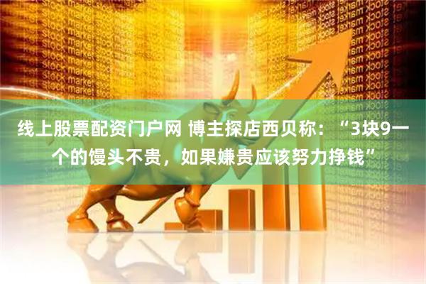线上股票配资门户网 博主探店西贝称：“3块9一个的馒头不贵，如果嫌贵应该努力挣钱”