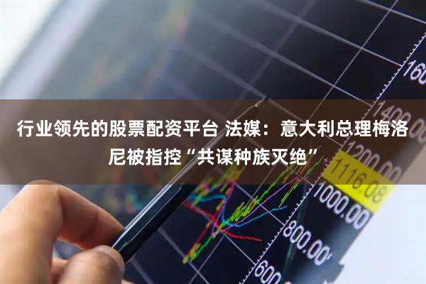 行业领先的股票配资平台 法媒：意大利总理梅洛尼被指控“共谋种族灭绝”